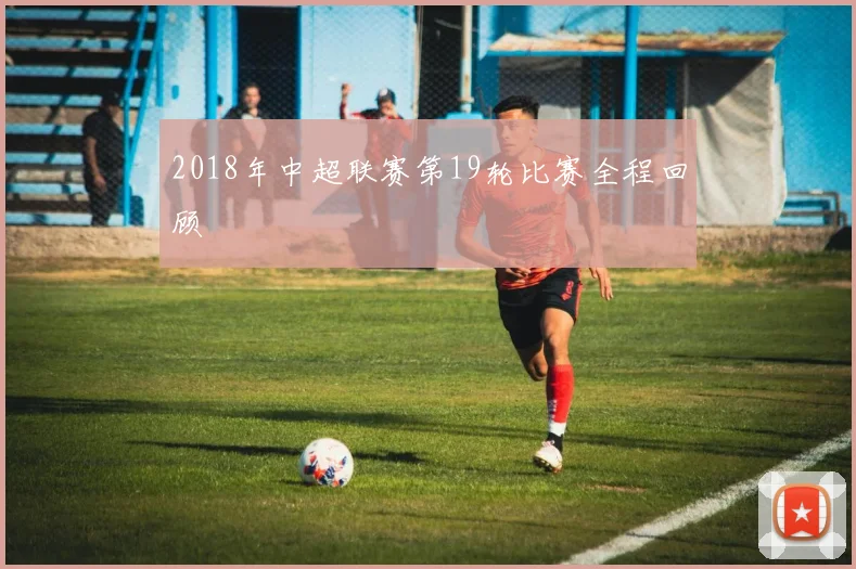 2018年中超联赛第19轮比赛全程回顾