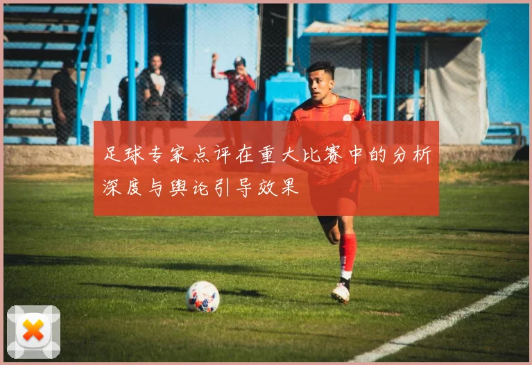 足球专家点评在重大比赛中的分析深度与舆论引导效果