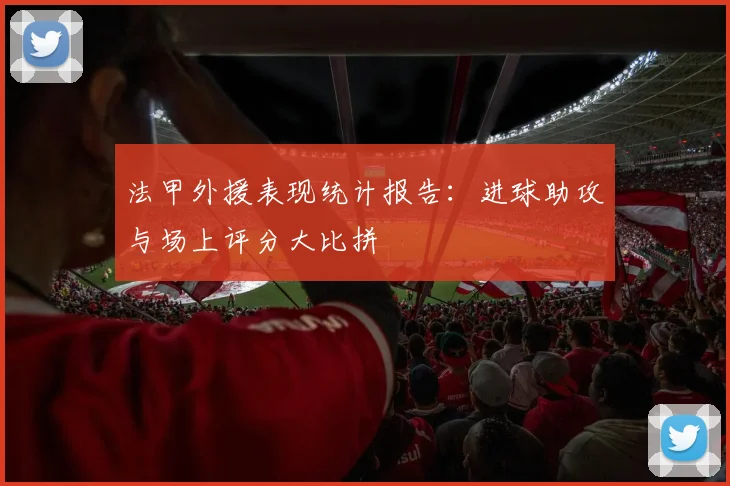 法甲外援表现统计报告：进球助攻与场上评分大比拼